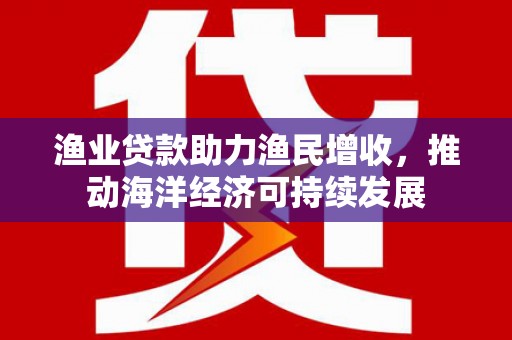 玄武渔业贷款助力渔民增收，推动海洋经济可持续发展
